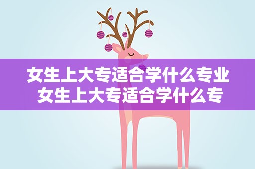 女生上大专适合学什么专业 女生上大专适合学什么专业好