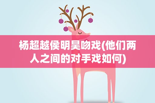 杨超越侯明昊吻戏(他们两人之间的对手戏如何)