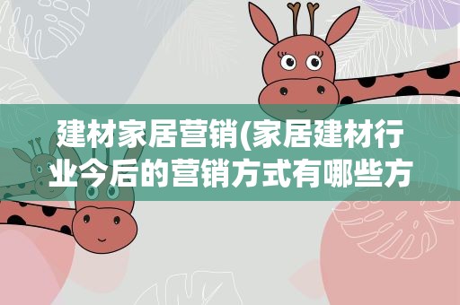 建材家居营销(家居建材行业今后的营销方式有哪些方向)