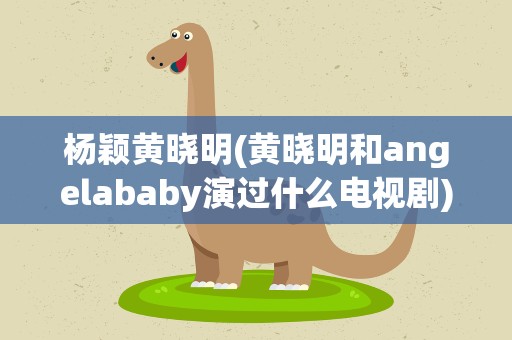 杨颖黄晓明(黄晓明和angelababy演过什么电视剧)