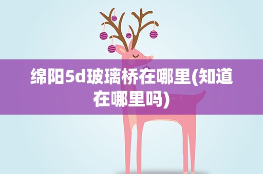 绵阳5d玻璃桥在哪里(知道在哪里吗)