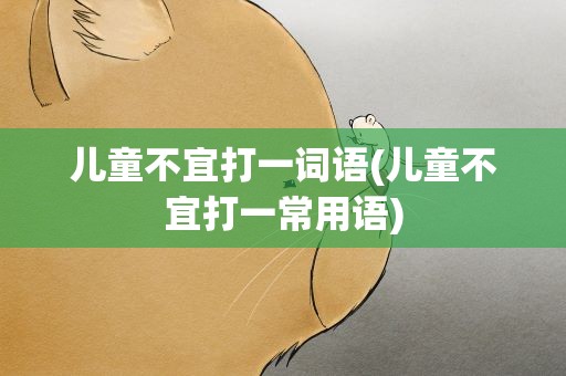 儿童不宜打一词语(儿童不宜打一常用语)