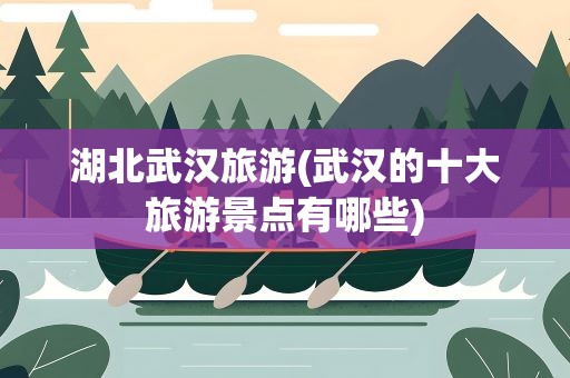 湖北武汉旅游(武汉的十大旅游景点有哪些)