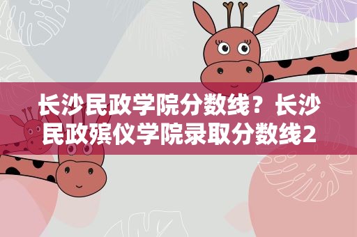 长沙民政学院分数线？长沙民政殡仪学院录取分数线2021