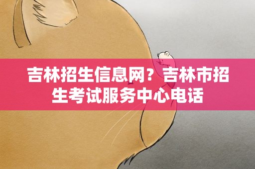 吉林招生信息网？吉林市招生考试服务中心电话