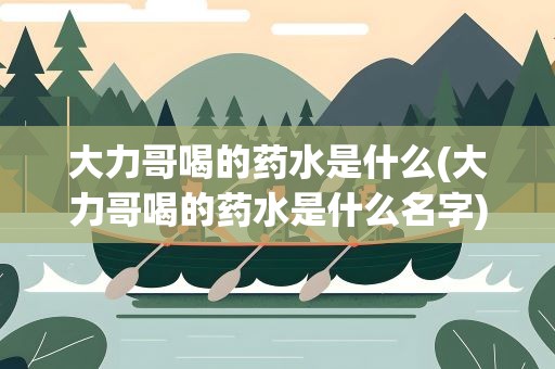 大力哥喝的药水是什么(大力哥喝的药水是什么名字)