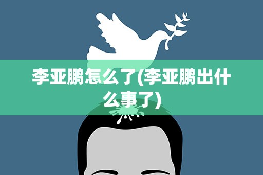 李亚鹏怎么了(李亚鹏出什么事了)