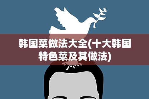 韩国菜做法大全(十大韩国特色菜及其做法)