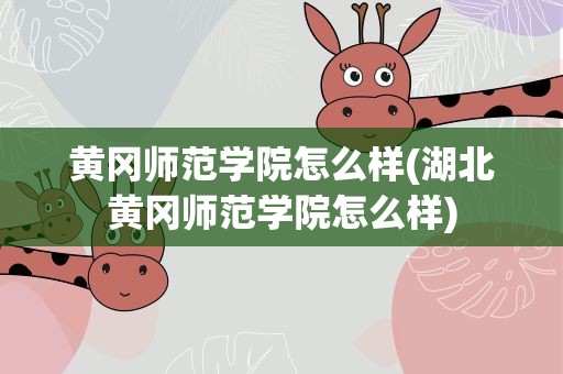 黄冈师范学院怎么样(湖北黄冈师范学院怎么样)