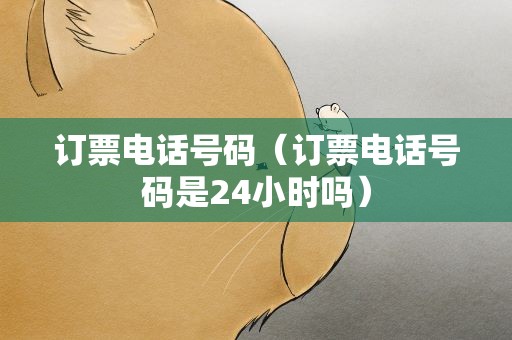 订票电话号码（订票电话号码是24小时吗）