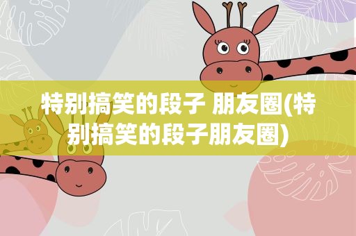 特别搞笑的段子 朋友圈(特别搞笑的段子朋友圈)