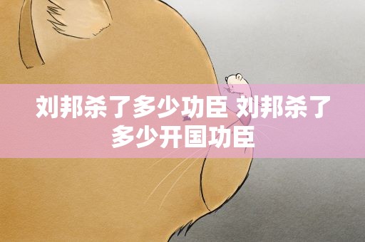 刘邦杀了多少功臣 刘邦杀了多少开国功臣