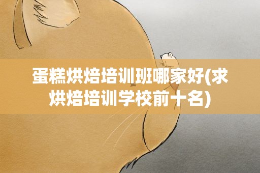 蛋糕烘焙培训班哪家好(求烘焙培训学校前十名)
