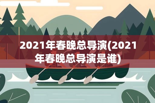 2021年春晚总导演(2021年春晚总导演是谁)