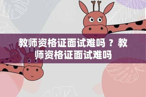 教师资格证面试难吗 ？教师资格证面试难吗