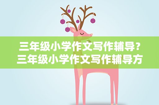三年级小学作文写作辅导？三年级小学作文写作辅导方法