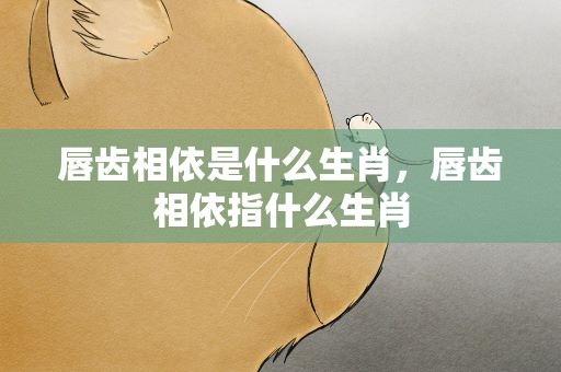 唇齿相依是什么生肖，唇齿相依指什么生肖