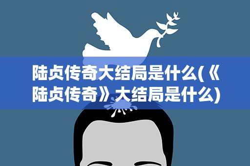 陆贞传奇大结局是什么(《陆贞传奇》大结局是什么)