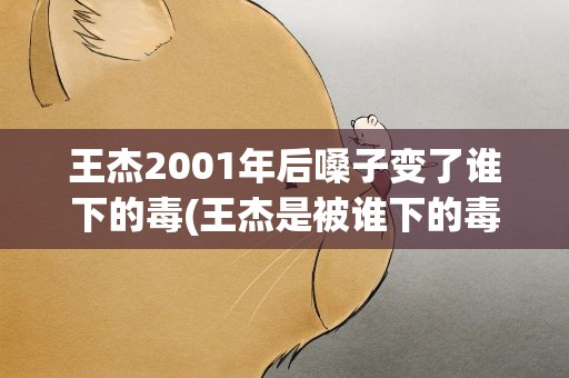 王杰2001年后嗓子变了谁下的毒(王杰是被谁下的毒求详细解答!!)