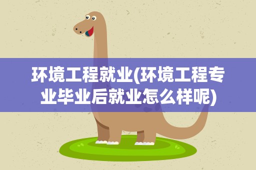 环境工程就业(环境工程专业毕业后就业怎么样呢)