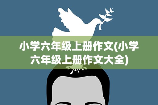 小学六年级上册作文(小学六年级上册作文大全)