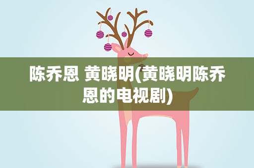 陈乔恩 黄晓明(黄晓明陈乔恩的电视剧)