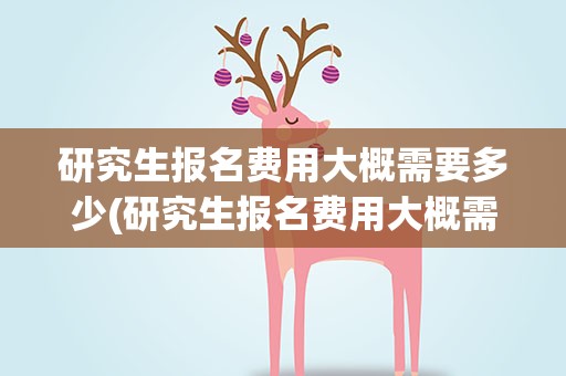 研究生报名费用大概需要多少(研究生报名费用大概需要多少钱)