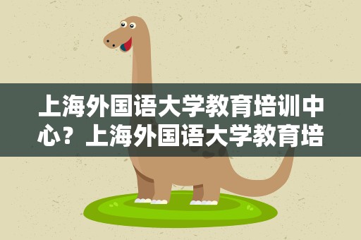 上海外国语大学教育培训中心？上海外国语大学教育培训中心电话