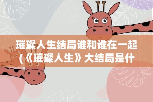 璀璨人生结局谁和谁在一起(《璀璨人生》大结局是什么)