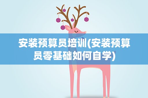 安装预算员培训(安装预算员零基础如何自学)