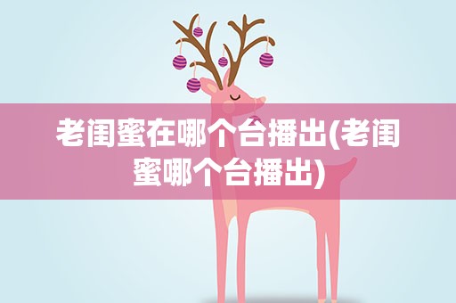 老闺蜜在哪个台播出(老闺蜜哪个台播出)