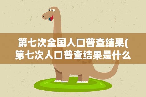 第七次全国人口普查结果(第七次人口普查结果是什么)