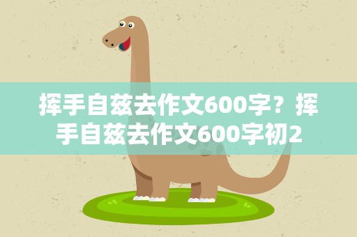 挥手自兹去作文600字？挥手自兹去作文600字初2