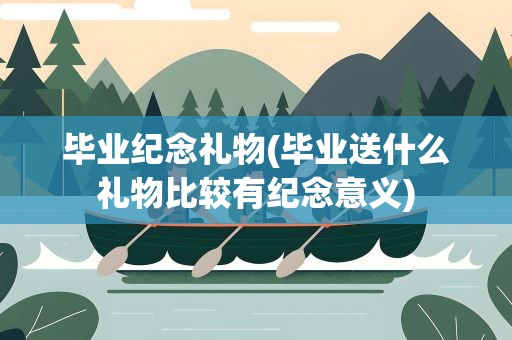 毕业纪念礼物(毕业送什么礼物比较有纪念意义)