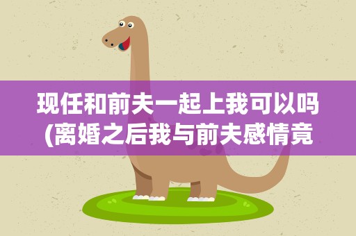 现任和前夫一起上我可以吗(离婚之后我与前夫感情竟然加深了)