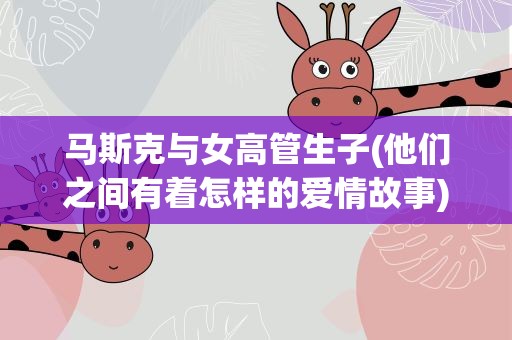 马斯克与女高管生子(他们之间有着怎样的爱情故事)