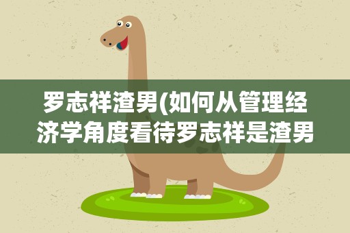罗志祥渣男(如何从管理经济学角度看待罗志祥是渣男)