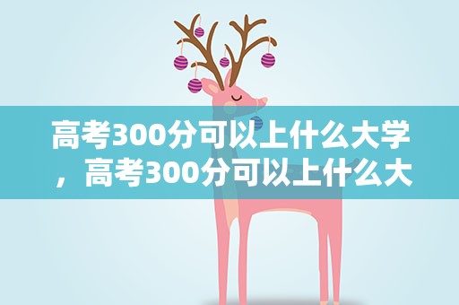 高考300分可以上什么大学 ，高考300分可以上什么大学