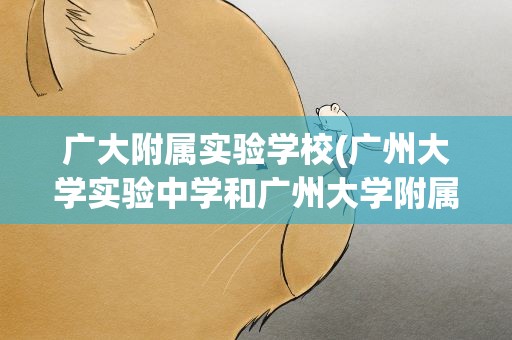 广大附属实验学校(广州大学实验中学和广州大学附属中学有什么区别)
