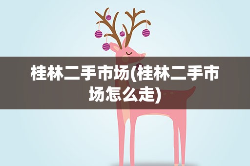 桂林二手市场(桂林二手市场怎么走)