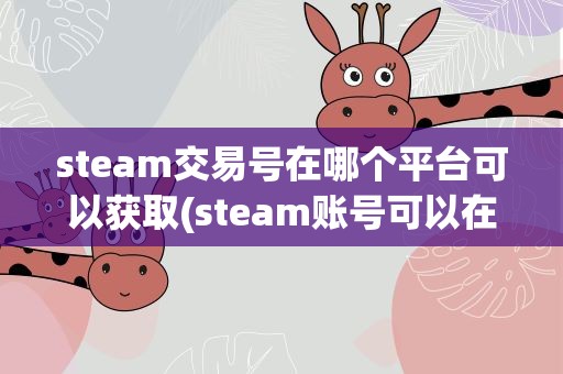 steam交易号在哪个平台可以获取(steam账号可以在哪些平台上卖有什么需要注意的)