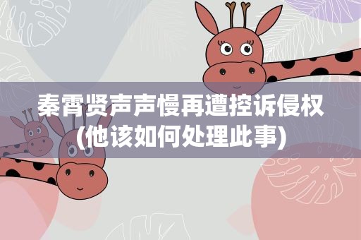 秦霄贤声声慢再遭控诉侵权(他该如何处理此事)