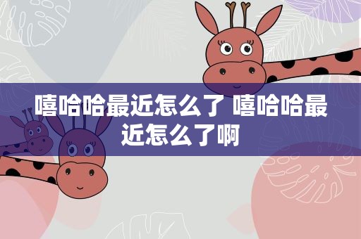 嘻哈哈最近怎么了 嘻哈哈最近怎么了啊