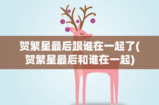 贺繁星最后跟谁在一起了(贺繁星最后和谁在一起)