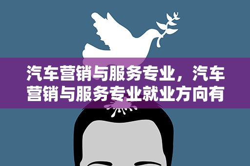 汽车营销与服务专业，汽车营销与服务专业就业方向有哪些