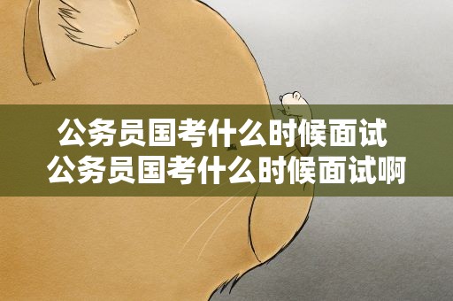 公务员国考什么时候面试 公务员国考什么时候面试啊