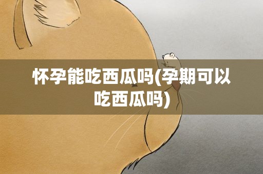 怀孕能吃西瓜吗(孕期可以吃西瓜吗)