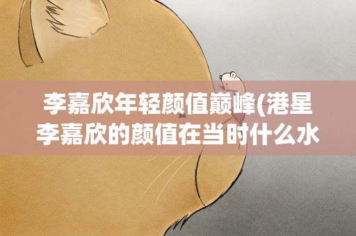 李嘉欣年轻颜值巅峰(港星李嘉欣的颜值在当时什么水平)