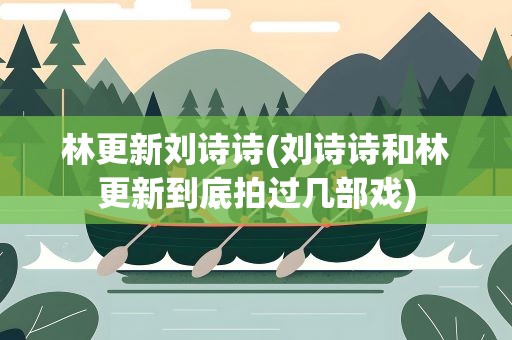 林更新刘诗诗(刘诗诗和林更新到底拍过几部戏)