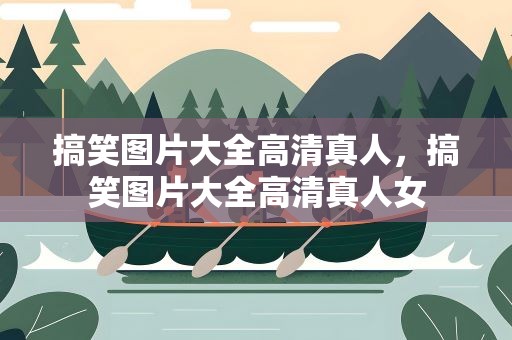 搞笑图片大全高清真人，搞笑图片大全高清真人女